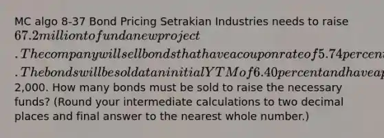 MC algo 8-37 Bond Pricing Setrakian Industries needs to raise 67.2 million to fund a new project. The company will sell bonds that have a coupon rate of 5.74 percent paid semiannually and that mature in 15 years. The bonds will be sold at an initial YTM of 6.40 percent and have a par value of2,000. How many bonds must be sold to raise the necessary funds? (Round your intermediate calculations to two decimal places and final answer to the nearest whole number.)