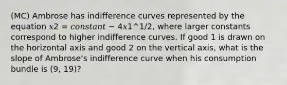 (MC) Ambrose has indifference curves represented by the equation 𝑥2 = 𝑐𝑜𝑛𝑠𝑡𝑎𝑛𝑡 − 4𝑥1^1/2, where larger constants correspond to higher indifference curves. If good 1 is drawn on the horizontal axis and good 2 on the vertical axis, what is the slope of Ambrose's indifference curve when his consumption bundle is (9, 19)?