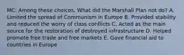 MC: Among these choices, What did the Marshall Plan not do? A. Limited the spread of Communism in Europe B. Provided stability and reduced the worry of class conflicts C. Acted as the main source for the restoration of destroyed infrastructure D. Helped promote free trade and free markets E. Gave financial aid to countries in Europe