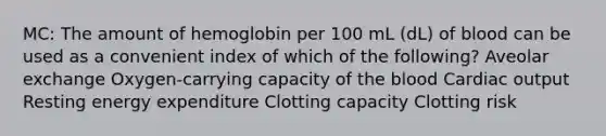 MC: The amount of hemoglobin per 100 mL (dL) of blood can be used as a convenient index of which of the following? Aveolar exchange Oxygen-carrying capacity of the blood Cardiac output Resting energy expenditure Clotting capacity Clotting risk