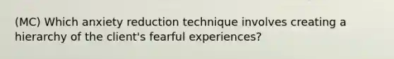 (MC) Which anxiety reduction technique involves creating a hierarchy of the client's fearful experiences?