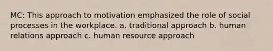 MC: This approach to motivation emphasized the role of social processes in the workplace. a. traditional approach b. human relations approach c. human resource approach