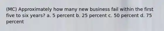 (MC) Approximately how many new business fail within the first five to six years? a. 5 percent b. 25 percent c. 50 percent d. 75 percent