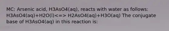 MC: Arsenic acid, H3AsO4(aq), reacts with water as follows: H3AsO4(aq)+H2O(l) H2AsO4(aq)+H3O(aq) The conjugate base of H3AsO4(aq) in this reaction is: