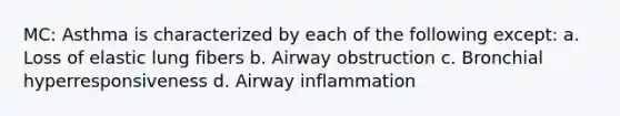 MC: Asthma is characterized by each of the following except: a. Loss of elastic lung fibers b. Airway obstruction c. Bronchial hyperresponsiveness d. Airway inflammation