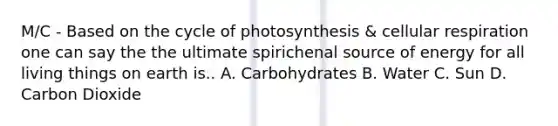 M/C - Based on the cycle of photosynthesis & cellular respiration one can say the the ultimate spirichenal source of energy for all living things on earth is.. A. Carbohydrates B. Water C. Sun D. Carbon Dioxide