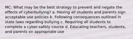 MC: What may be the best strategy to prevent and negate the effects of cyberbullying? a. Having all students and parents sign acceptable use policies b. Following consequences outlined in state laws regarding bullying c. Requiring all students to complete a cyber-safety course d. Educating teachers, students, and parents on appropriate use