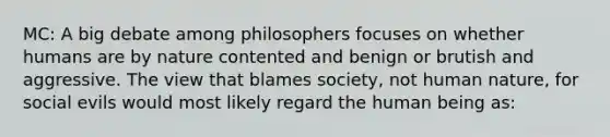 MC: A big debate among philosophers focuses on whether humans are by nature contented and benign or brutish and aggressive. The view that blames society, not human nature, for social evils would most likely regard the human being as: