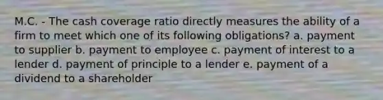 M.C. - The cash coverage ratio directly measures the ability of a firm to meet which one of its following obligations? a. payment to supplier b. payment to employee c. payment of interest to a lender d. payment of principle to a lender e. payment of a dividend to a shareholder