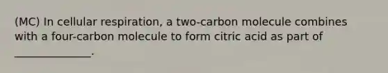 (MC) In cellular respiration, a two-carbon molecule combines with a four-carbon molecule to form citric acid as part of ______________.