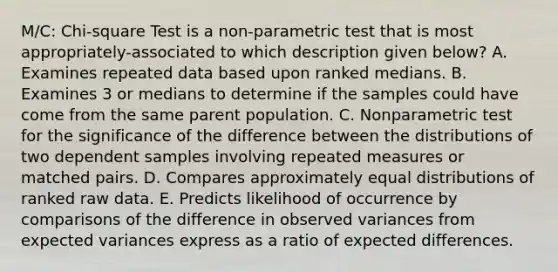 M/C: Chi-square Test is a non-parametric test that is most appropriately-associated to which description given below? A. Examines repeated data based upon ranked medians. B. Examines 3 or medians to determine if the samples could have come from the same parent population. C. Nonparametric test for the significance of the difference between the distributions of two dependent samples involving repeated measures or matched pairs. D. Compares approximately equal distributions of ranked raw data. E. Predicts likelihood of occurrence by comparisons of the difference in observed variances from expected variances express as a ratio of expected differences.