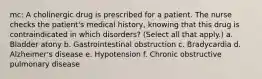 mc: A cholinergic drug is prescribed for a patient. The nurse checks the patient's medical history, knowing that this drug is contraindicated in which disorders? (Select all that apply.) a. Bladder atony b. Gastrointestinal obstruction c. Bradycardia d. Alzheimer's disease e. Hypotension f. Chronic obstructive pulmonary disease