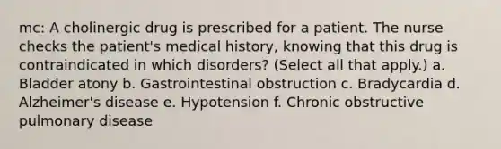 mc: A cholinergic drug is prescribed for a patient. The nurse checks the patient's medical history, knowing that this drug is contraindicated in which disorders? (Select all that apply.) a. Bladder atony b. Gastrointestinal obstruction c. Bradycardia d. Alzheimer's disease e. Hypotension f. Chronic obstructive pulmonary disease