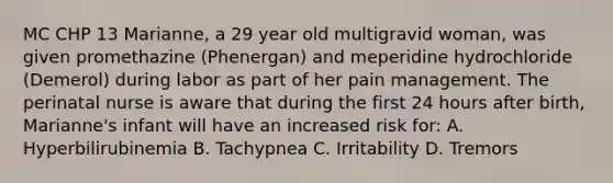 MC CHP 13 Marianne, a 29 year old multigravid woman, was given promethazine (Phenergan) and meperidine hydrochloride (Demerol) during labor as part of her pain management. The perinatal nurse is aware that during the first 24 hours after birth, Marianne's infant will have an increased risk for: A. Hyperbilirubinemia B. Tachypnea C. Irritability D. Tremors