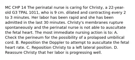 MC CHP 14 The perinatal nurse is caring for Christy, a 22-year-old G3 TPAL 1011, who is 9 cm. dilated and contracting every 2 to 3 minutes. Her labor has been rapid and she has been admitted in the last 30 minutes. Christy's membranes rupture spontaneously and the perinatal nurse is not able to auscultate the fetal heart. The most immediate nursing action is to: A. Check the perineum for the possibility of a prolapsed umbilical cord. B. Reposition the Doppler to attempt to auscultate the fetal heart rate. C. Reposition Christy to a left lateral position. D. Reassure Christy that her labor is progressing well.