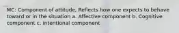 MC: Component of attitude, Reflects how one expects to behave toward or in the situation a. Affective component b. Cognitive component c. Intentional component