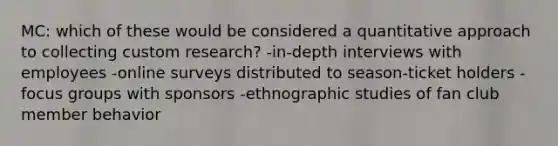 MC: which of these would be considered a quantitative approach to collecting custom research? -in-depth interviews with employees -online surveys distributed to season-ticket holders -focus groups with sponsors -ethnographic studies of fan club member behavior