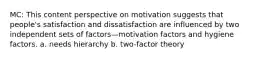 MC: This content perspective on motivation suggests that people's satisfaction and dissatisfaction are influenced by two independent sets of factors—motivation factors and hygiene factors. a. needs hierarchy b. two-factor theory