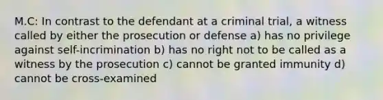 M.C: In contrast to the defendant at a criminal trial, a witness called by either the prosecution or defense a) has no privilege against self-incrimination b) has no right not to be called as a witness by the prosecution c) cannot be granted immunity d) cannot be cross-examined