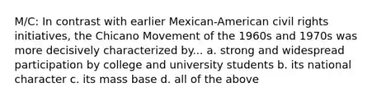 M/C: In contrast with earlier Mexican-American civil rights initiatives, the Chicano Movement of the 1960s and 1970s was more decisively characterized by... a. strong and widespread participation by college and university students b. its national character c. its mass base d. all of the above