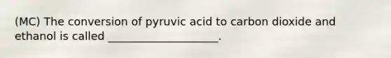 (MC) The conversion of pyruvic acid to carbon dioxide and ethanol is called ____________________.