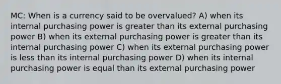 MC: When is a currency said to be overvalued? A) when its internal purchasing power is greater than its external purchasing power B) when its external purchasing power is greater than its internal purchasing power C) when its external purchasing power is less than its internal purchasing power D) when its internal purchasing power is equal than its external purchasing power