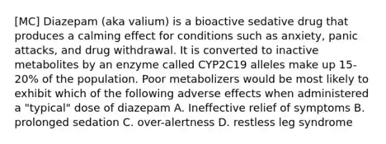 [MC] Diazepam (aka valium) is a bioactive sedative drug that produces a calming effect for conditions such as anxiety, panic attacks, and drug withdrawal. It is converted to inactive metabolites by an enzyme called CYP2C19 alleles make up 15-20% of the population. Poor metabolizers would be most likely to exhibit which of the following adverse effects when administered a "typical" dose of diazepam A. Ineffective relief of symptoms B. prolonged sedation C. over-alertness D. restless leg syndrome