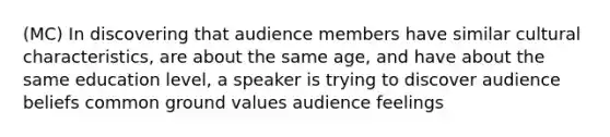 (MC) In discovering that audience members have similar cultural characteristics, are about the same age, and have about the same education level, a speaker is trying to discover audience beliefs common ground values audience feelings