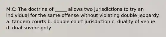 M.C: The doctrine of _____ allows two jurisdictions to try an individual for the same offense without violating double jeopardy. a. tandem courts b. double court jurisdiction c. duality of venue d. dual sovereignty