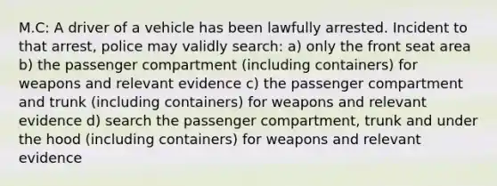 M.C: A driver of a vehicle has been lawfully arrested. Incident to that arrest, police may validly search: a) only the front seat area b) the passenger compartment (including containers) for weapons and relevant evidence c) the passenger compartment and trunk (including containers) for weapons and relevant evidence d) search the passenger compartment, trunk and under the hood (including containers) for weapons and relevant evidence