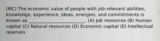 (MC) The economic value of people with job-relevant abilities, knowledge, experience, ideas, energies, and commitments is known as _________________________. (A) Job resources (B) Human capital (C) Natural resources (D) Economic capital (E) Intellectual reserves