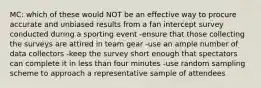 MC: which of these would NOT be an effective way to procure accurate and unbiased results from a fan intercept survey conducted during a sporting event -ensure that those collecting the surveys are attired in team gear -use an ample number of data collectors -keep the survey short enough that spectators can complete it in less than four minutes -use random sampling scheme to approach a representative sample of attendees