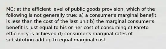 MC: at the efficient level of public goods provision, which of the following is not generally true: a) a consumer's marginal benefit is less than the cost of the last unit b) the marginal consumer's benefit is just equal to his or her cost of consuming c) Pareto efficiency is achieved d) consumer's marginal rates of substitution add up to equal marginal cost