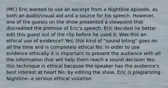 (MC) Eric wanted to use an excerpt from a Nightline episode, as both an audio/visual aid and a source for his speech. However, one of the guests on the show presented a viewpoint that discredited the premise of Eric's speech. Eric decided he better edit this guest out of the clip before he used it. Was this an ethical use of evidence? Yes; this kind of "sound biting" goes on all the time and is completely ethical No; in order to use evidence ethically it is important to present the audience with all the information that will help them reach a sound decision Yes; this technique is ethical because the speaker has the audience's best interest at heart No; by editing the show, Eric is plagiarizing Nightline--a serious ethical violation