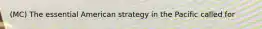 (MC) The essential American strategy in the Pacific called for