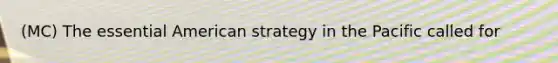 (MC) The essential American strategy in the Pacific called for