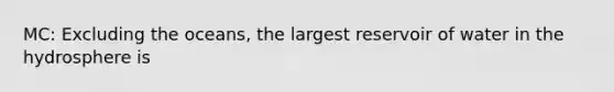 MC: Excluding the oceans, the largest reservoir of water in the hydrosphere is