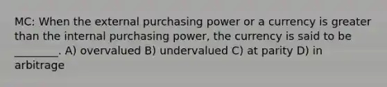 MC: When the external purchasing power or a currency is greater than the internal purchasing power, the currency is said to be ________. A) overvalued B) undervalued C) at parity D) in arbitrage