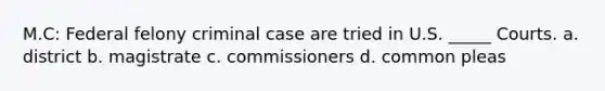 M.C: Federal felony criminal case are tried in U.S. _____ Courts. a. district b. magistrate c. commissioners d. common pleas