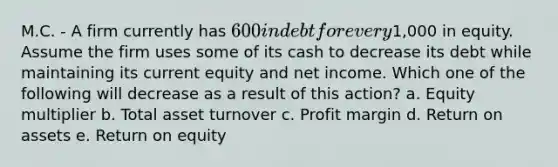 M.C. - A firm currently has 600 in debt for every1,000 in equity. Assume the firm uses some of its cash to decrease its debt while maintaining its current equity and net income. Which one of the following will decrease as a result of this action? a. Equity multiplier b. Total asset turnover c. Profit margin d. Return on assets e. Return on equity