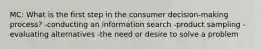 MC: What is the first step in the consumer decision-making process? -conducting an information search -product sampling -evaluating alternatives -the need or desire to solve a problem