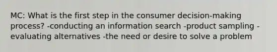 MC: What is the first step in the consumer decision-making process? -conducting an information search -product sampling -evaluating alternatives -the need or desire to solve a problem