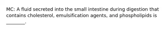 MC: A fluid secreted into the small intestine during digestion that contains cholesterol, emulsification agents, and phospholipids is ________.