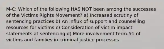 M-C: Which of the following HAS NOT been among the successes of the Victims Rights Movement? a) Increased scrutiny of sentencing practices b) An influx of support and counselling resources for victims c) Consideration of victim impact statements at sentencing d) More involvement term-51 of victims and families in criminal justice processes