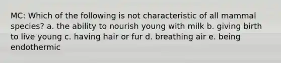 MC: Which of the following is not characteristic of all mammal species? a. the ability to nourish young with milk b. giving birth to live young c. having hair or fur d. breathing air e. being endothermic