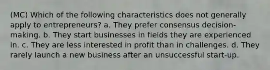 (MC) Which of the following characteristics does not generally apply to entrepreneurs? a. They prefer consensus decision-making. b. They start businesses in fields they are experienced in. c. They are less interested in profit than in challenges. d. They rarely launch a new business after an unsuccessful start-up.