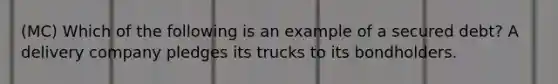 (MC) Which of the following is an example of a secured debt? A delivery company pledges its trucks to its bondholders.