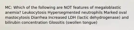 MC: Which of the following are NOT features of megaloblastic anemia? Leukocytosis Hypersegmented neutrophils Marked oval mastocytosis Diarrhea Increased LDH (lactic dehydrogenase) and bilirubin concentration Glossitis (swollen tongue)