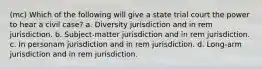 (mc) Which of the following will give a state trial court the power to hear a civil case? a. Diversity jurisdiction and in rem jurisdiction. b. Subject-matter jurisdiction and in rem jurisdiction. c. In personam jurisdiction and in rem jurisdiction. d. Long-arm jurisdiction and in rem jurisdiction.