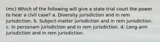 (mc) Which of the following will give a state trial court the power to hear a civil case? a. Diversity jurisdiction and in rem jurisdiction. b. Subject-matter jurisdiction and in rem jurisdiction. c. In personam jurisdiction and in rem jurisdiction. d. Long-arm jurisdiction and in rem jurisdiction.